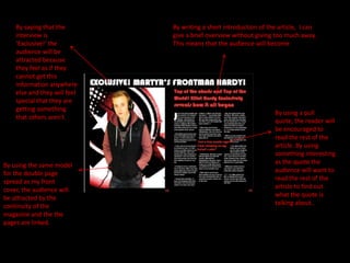 By saying that the        By writing a short introduction of the article, I can
    interview is              give a brief overview without giving too much away.
    ‘Exclusive!’ the          This means that the audience will become
    audience will be          interested and want to read the article.
    attracted because
    they feel as if they
    cannot get this
    information anywhere
    else and they will feel
    special that they are
    getting something
                                                                   By using a pull
    that others aren't.
                                                                   quote, the reader will
                                                                   be encouraged to
                                                                   read the rest of the
                                                                   article. By using
                                                                   something interesting
By using the same model                                            as the quote the
for the double page                                                audience will want to
spread as my front                                                 read the rest of the
cover, the audience will                                           article to find out
be attracted by the                                                what the quote is
continuity of the                                                  talking about..
magazine and the the
pages are linked.
 