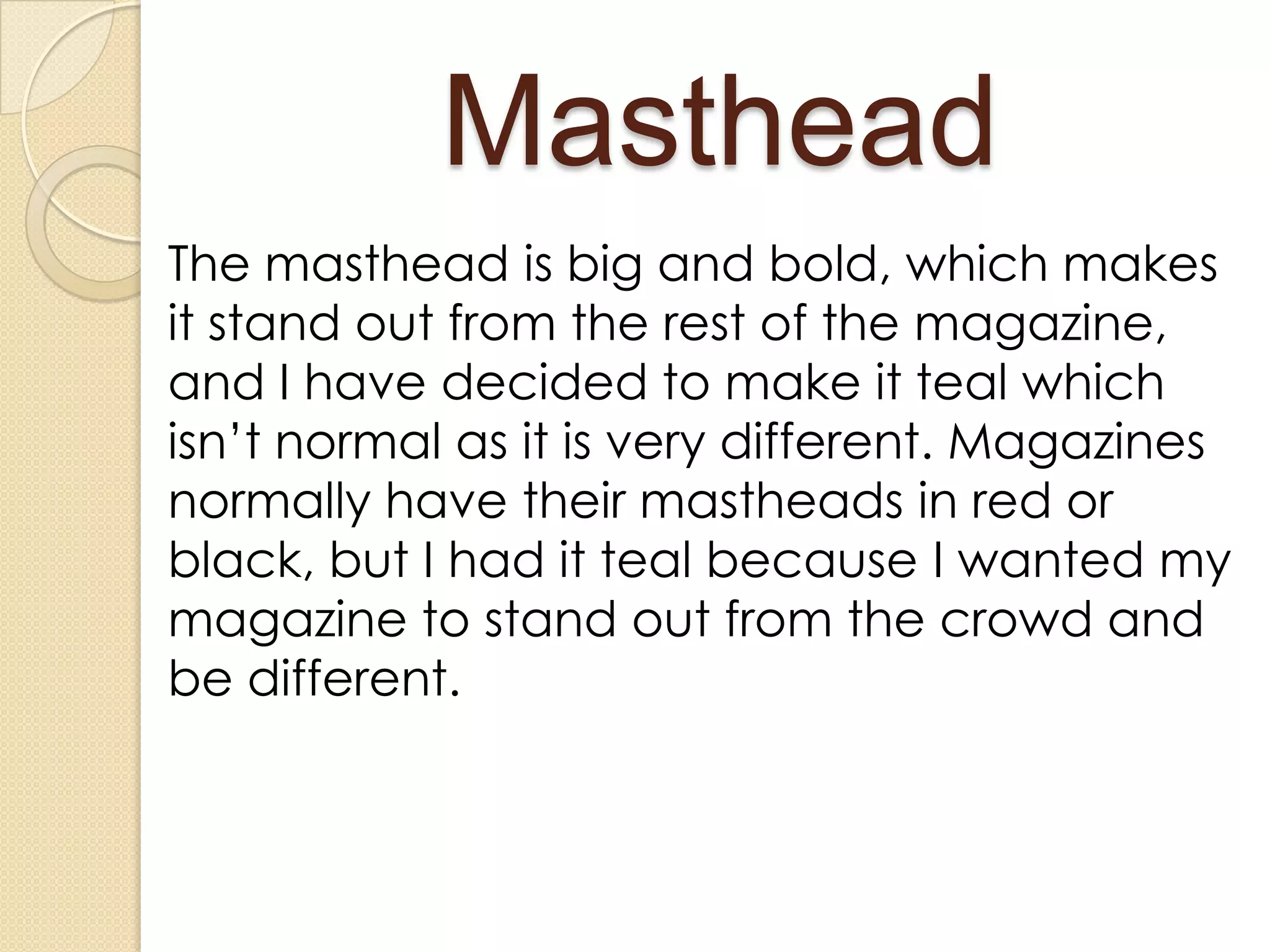 Masthead
The masthead is big and bold, which makes
it stand out from the rest of the magazine,
and I have decided to make it teal which
isn’t normal as it is very different. Magazines
normally have their mastheads in red or
black, but I had it teal because I wanted my
magazine to stand out from the crowd and
be different.
 