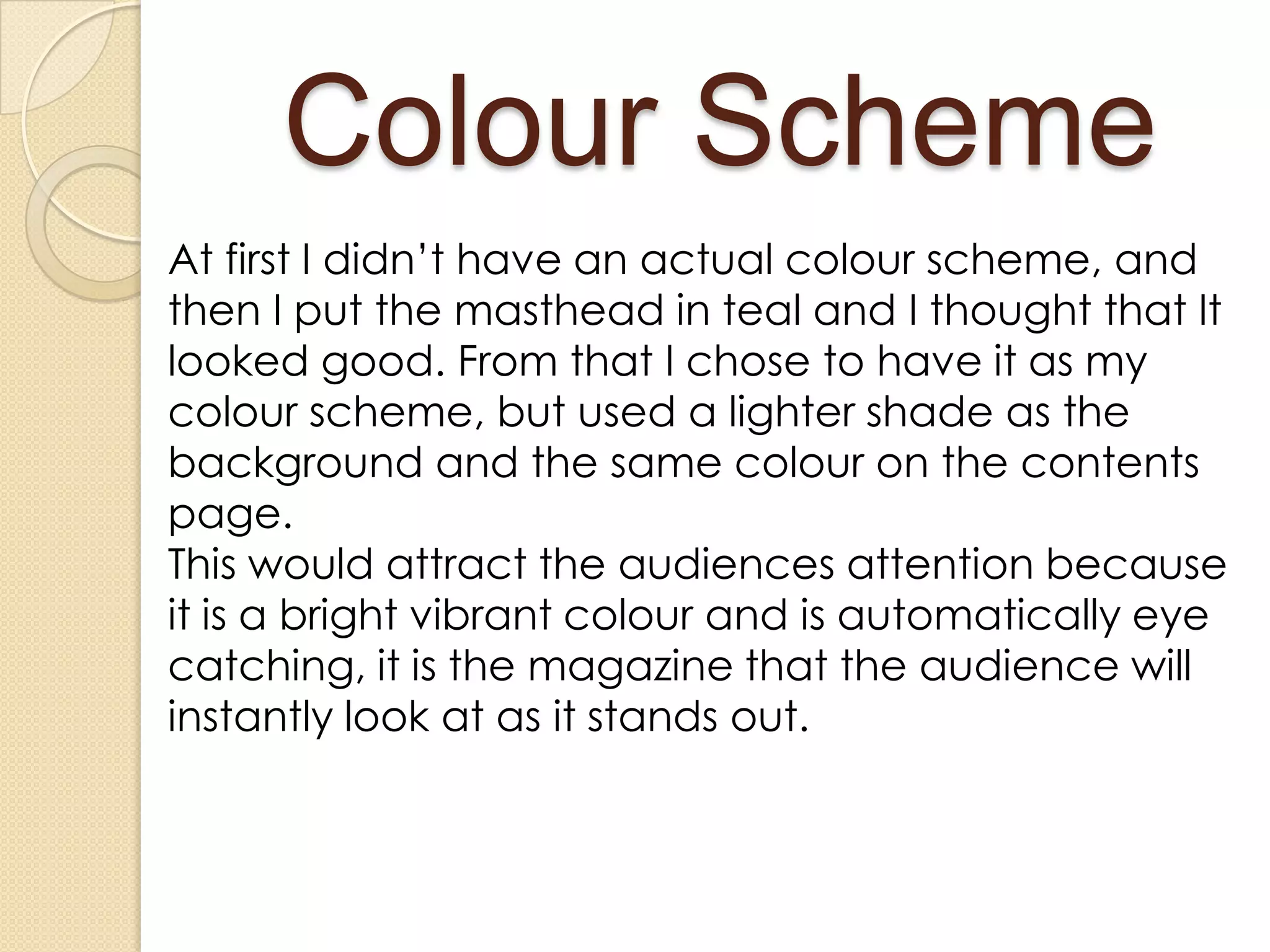 Colour Scheme
At first I didn’t have an actual colour scheme, and
then I put the masthead in teal and I thought that It
looked good. From that I chose to have it as my
colour scheme, but used a lighter shade as the
background and the same colour on the contents
page.
This would attract the audiences attention because
it is a bright vibrant colour and is automatically eye
catching, it is the magazine that the audience will
instantly look at as it stands out.
 
