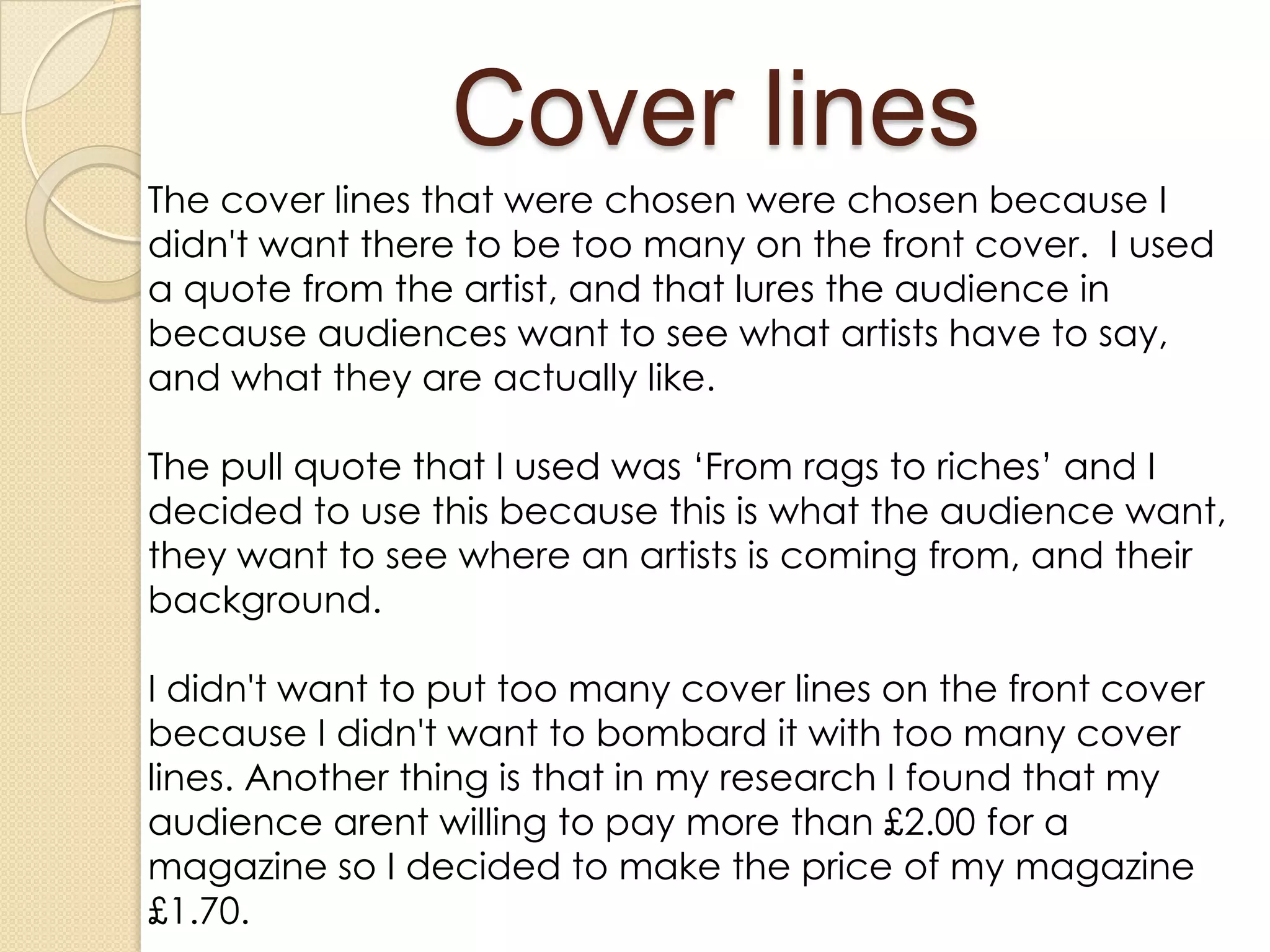 Cover lines
The cover lines that were chosen were chosen because I
didn't want there to be too many on the front cover. I used
a quote from the artist, and that lures the audience in
because audiences want to see what artists have to say,
and what they are actually like.

The pull quote that I used was ‘From rags to riches’ and I
decided to use this because this is what the audience want,
they want to see where an artists is coming from, and their
background.

I didn't want to put too many cover lines on the front cover
because I didn't want to bombard it with too many cover
lines. Another thing is that in my research I found that my
audience arent willing to pay more than £2.00 for a
magazine so I decided to make the price of my magazine
£1.70.
 