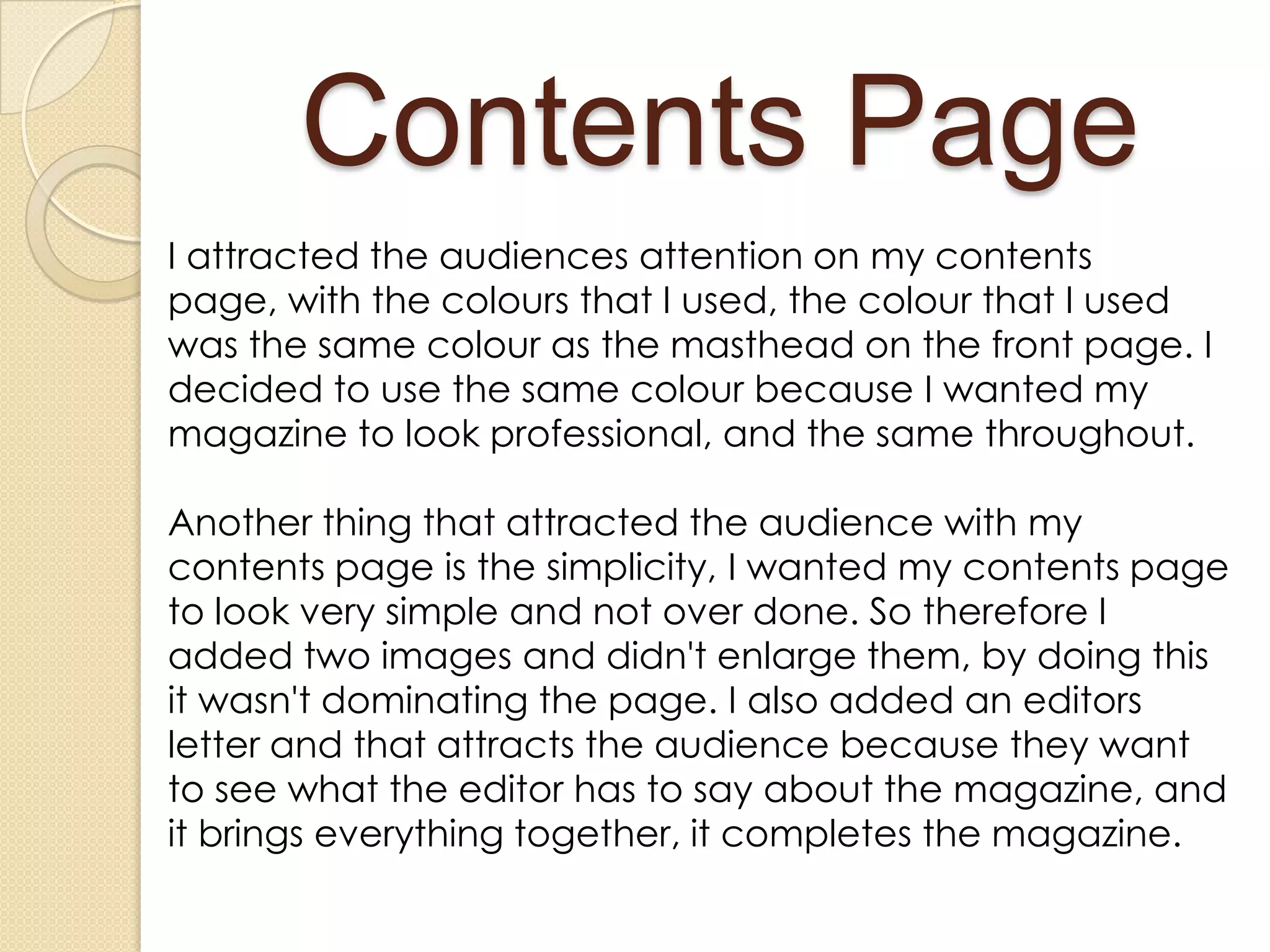 Contents Page
I attracted the audiences attention on my contents
page, with the colours that I used, the colour that I used
was the same colour as the masthead on the front page. I
decided to use the same colour because I wanted my
magazine to look professional, and the same throughout.

Another thing that attracted the audience with my
contents page is the simplicity, I wanted my contents page
to look very simple and not over done. So therefore I
added two images and didn't enlarge them, by doing this
it wasn't dominating the page. I also added an editors
letter and that attracts the audience because they want
to see what the editor has to say about the magazine, and
it brings everything together, it completes the magazine.
 