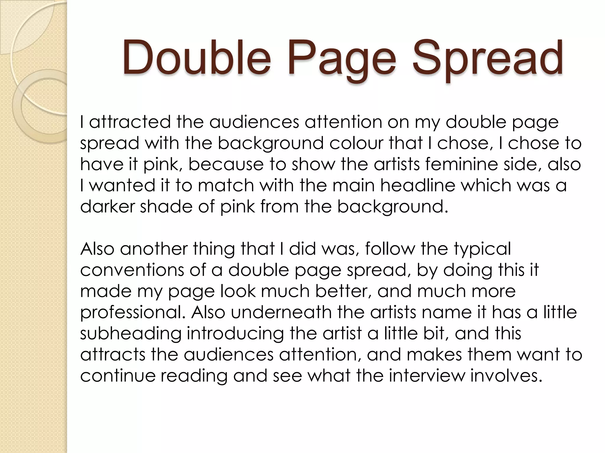 Double Page Spread
I attracted the audiences attention on my double page
spread with the background colour that I chose, I chose to
have it pink, because to show the artists feminine side, also
I wanted it to match with the main headline which was a
darker shade of pink from the background.

Also another thing that I did was, follow the typical
conventions of a double page spread, by doing this it
made my page look much better, and much more
professional. Also underneath the artists name it has a little
subheading introducing the artist a little bit, and this
attracts the audiences attention, and makes them want to
continue reading and see what the interview involves.
 