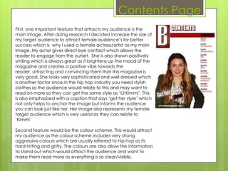 Contents Page
First, one important feature that attracts my audience is the
main image. After doing research I decided increase the size of
my target audience to attract female audience’s for better
success which is why I used a female actress/artist as my main
image. My actor gives direct eye contact which allows the
reader to engage from the outset. She is also shown positively
smiling which is always great as it brightens up the mood of the
magazine and creates a positive vibe towards the
reader, attracting and convincing them that this magazine is
very good. She looks very sophisticated and well dressed which
is another factor since in the hip hop industry you need stylish
clothes so the audience would relate to this and may want to
read on more so they can get the same style as ‘Lil Kimmi’. This
is also emphasised with a caption that says ‘get her style’ which
not only helps to anchor the image but informs the audience
you can look just like her. Her image also represents my female
target audience which is very useful as they can relate to
‘Kimmi’

Second feature would be the colour scheme. This would attract
my audience as the colour scheme includes very strong
aggressive colours which are usually referred to hip hop as its
hard hitting and gritty. The colours are also allow the information
to stand out which would attract the audience and want to
make them read more as everything is so clear/visible.
 