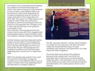 One feature that would really attract/address
                                                          Double Page Spread
my audience would be the background
which is the same as the front cover. However
on this occasion I used different effects on
Photoshop to make it look appealing, this
includes changing the level of contrast to
make some parts of the image dark and
other light, this is good as it really clears up the
image to make it look more attracting. I
decided to use the same background as this
would not only represent the consistency but
it works well with hip hop so my audience
could relate to this.
The continuity of the background and the
colour scheme used within the magazine and
double page spread creates familiarity within
the audience, already creating a relationship.

Another feature would be simply placing the
image over both sides on the background
                                                       The title ‘exclusive interview’ will also attract/address
because when doing research I found that
                                                       my audience. This is because the word ‘exclusive’
most customers like images over text so by
                                                       makes the reader like there about to read
placing the image in the background my
                                                       something very important and special that can offer
audience would even find the information
                                                       more then other magazines.
appealing which would want to make them
read.
                                                       The article itself would attract the audience
                                                       because when researched I found that the
Within the double page spread I have used
                                                       population like to read about successful people
the same font style/colour to keep the
                                                       especially artists. I also formatted it as an interview
consistency but used different effects such as
                                                       so the audience can get more involved and get the
stroke to make it look more appealing which
                                                       real information of my artists opinion which is what
will help attract my target audience.
                                                       they like.
 