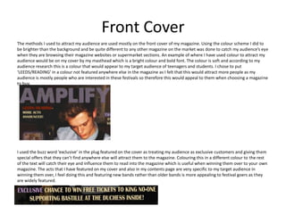 Front Cover
The methods I used to attract my audience are used mostly on the front cover of my magazine. Using the colour scheme I did to
be brighter than the background and be quite different to any other magazine on the market was done to catch my audience’s eye
when they are browsing their magazine websites or supermarket sections. An example of where I have used colour to attract my
audience would be on my cover by my masthead which is a bright colour and bold font. The colour is soft and according to my
audience research this is a colour that would appear to my target audience of teenagers and students. I chose to put
‘LEEDS/READING’ in a colour not featured anywhere else in the magazine as I felt that this would attract more people as my
audience is mostly people who are interested in these festivals so therefore this would appeal to them when choosing a magazine
to buy.




I used the buzz word ‘exclusive’ in the plug featured on the cover as treating my audience as exclusive customers and giving them
special offers that they can’t find anywhere else will attract them to the magazine. Colouring this in a different colour to the rest
of the text will catch their eye and influence them to read into the magazine which is useful when winning them over to your own
magazine. The acts that I have featured on my cover and also in my contents page are very specific to my target audience in
winning them over, I feel doing this and featuring new bands rather than older bands is more appealing to festival goers as they
are widely featured.
 