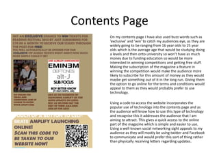 Contents Page
      On my contents page I have also used buzz words such as
      ‘exclusive’ and ‘win’ to catch my audiences eye, as they are
      widely going to be ranging from 16 year olds to 25 year
      olds which is the average age that would be studying doing
      a levels and then onto university so won’t have as much
      money due to funding education so would be more
      interested in winning competitions and getting free stuff.
      Making the subscription of the magazine a feature in
      winning the competition would make the audience more
      likely to subscribe for this amount of money as they would
      maybe get something out of it in the long run. Giving them
      the option to go online for the terms and conditions would
      appeal to them as they would probably prefer to use
      technology.

      Using a code to access the website incorporates the
      popular use of technology into the contents page and as
      the audience will know how to use this type of technology
      and recognise this it addresses the audience that I am
      aiming to attract. This gives a quick access to the online
      part of the magazine which is simple and easier to use.
      Using a well-known social networking sight appeals to my
      audience as they will mostly be using twitter and Facebook
      to communicate and would prefer this sort of thing rather
      than physically receiving letters regarding updates.
 
