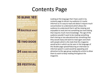 Contents Page
      Looking at the language that I have used in my
      contents page to attract my audience it is quite
      informal so it’s easy to read and doesn’t require much
      concentration to understand which allows the
      audience to understand that it will be relaxing and
      enjoyable to read and not something too hard hitting
      that requires much more knowledge. The age of the
      audience wouldn’t want to be reading something
      that’s boring or too educational but something that
      they would enjoy and want to read again and share
      with people which is the style that this magazine
      would write in which can be seen in the language of
      the double page spread featuring an interview so
      informal speech is used would be appealing and
      attractive to the age group reading the article to allow
      them to want to keep reading throughout the
      magazine.
 