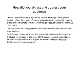 How did you attract and address your
                    audience
I would say that I mainly attracted my audience through the enigmatic
qualities of the film I made. They are left curious after seeing the opening
of the film and want to continue watching, to discover where the narrative
takes them.
I believe this to be a very powerful tool in the world of film, as it attracts a
huge audience.
Furthermore, through the fact that it is an independently distributed and
produced film, it adds to the sense of intrigue, as they are known to be
very much experimental and original with their concepts, implying a
definite sense of mind expansion.
 