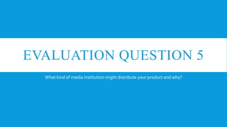 EVALUATION QUESTION 5
  What kind of media institution might distribute your product and why?
 