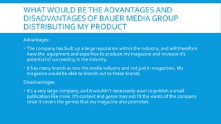 WHAT WOULD BE THE ADVANTAGES AND
DISADVANTAGES OF BAUER MEDIA GROUP
DISTRIBUTING MY PRODUCT
Advantages:
 The company has built up a large reputation within the industry, and will therefore
  have the equipment and expertise to produce my magazine and increase it’s
  potential of succeeding in the industry.
 It has many brands across the media industry and not just in magazines. My
  magazine would be able to branch out to these brands.
Disadvantages:
 It’s a very large company, and it wouldn’t necessarily want to publish a small
  publication like mine. It’s content and genre may not fit the wants of the company
  since it covers the genres that my magazine also promotes.
 