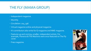 THE FLY (MAMA GROUP)

 Independent magazine.
 Monthly
 Circulation: 104, 596
 Virtual magazine online and physical magazine.
 It’s contributors also write for Q magazine and NME magazine.
 Features up and coming, smaller, independent artists. For
  example, Florence & The Machine were once featured on The Fly
  cover.
 Free magazine.
 