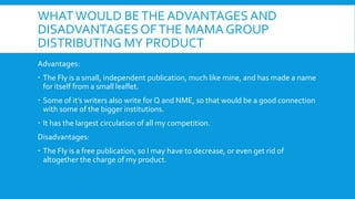 WHAT WOULD BE THE ADVANTAGES AND
DISADVANTAGES OF THE MAMA GROUP
DISTRIBUTING MY PRODUCT
Advantages:
 The Fly is a small, independent publication, much like mine, and has made a name
  for itself from a small leaflet.
 Some of it’s writers also write for Q and NME, so that would be a good connection
  with some of the bigger institutions.
 It has the largest circulation of all my competition.
Disadvantages:
 The Fly is a free publication, so I may have to decrease, or even get rid of
  altogether the charge of my product.
 