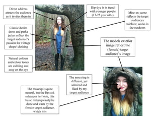 Direct address                                             Dip-dye is in trend
attracts the audience                                          with younger people        Mise-en-scene
as it invites them in                                           (17-25 year olds)       reflects the target
                                                                                            audiences
                                                                                        hobbies; walks in
   Classic denim                                                                           the outdoors
  dress and parka
 jacket reflect the
 target audience’s
                                                                         The models exterior
passion for vintage
  shops/ clothing                                                         image reflect the
                                                                           (female) target
                                                                          audience’s image
 Natural colours
 and colour tones
 are calming and
  easy on the eye

                                            The nose ring is
                                             different, yet
                                              admired and
                  The makeup is quite         liked by my
                natural, but the lipstick   target audience
                enhances her look; this
                basic makeup easily be
                 done and warn by the
                female target audience,
                      which it is
 