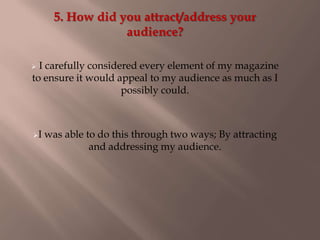5. How did you attract/address your
audience?
 I carefully considered every element of my magazine
to ensure it would appeal to my audience as much as I
possibly could.
I was able to do this through two ways; By attracting
and addressing my audience.
 