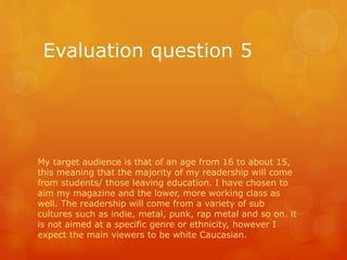 Evaluation question 5
My target audience is that of an age from 16 to about 15,
this meaning that the majority of my readership will come
from students/ those leaving education. I have chosen to
aim my magazine and the lower, more working class as
well. The readership will come from a variety of sub
cultures such as indie, metal, punk, rap metal and so on. it
is not aimed at a specific genre or ethnicity, however I
expect the main viewers to be white Caucasian.
 