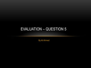By Ali Ahmed
EVALUATION – QUESTION 5
 