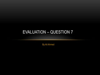 By Ali Ahmed
EVALUATION – QUESTION 7
 