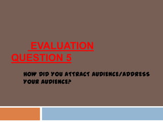 EVALUATION
QUESTION 5
HOW DID YOU ATTRACT AUDIENCE/ADDRESS
YOUR AUDIENCE?
 