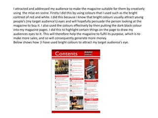 I attracted and addressed my audience to make the magazine suitable for them by creatively
using the mise-en-scene. Firstly I did this by using colours that I used such as the bright
contrast of red and white. I did this because I know that bright colours usually attract young
people’s (my target audience’s) eyes and will hopefully persuade the person looking at the
magazine to buy it. I also used the colours effectively by then putting the dark black colour
into my magazine pages. I did this to highlight certain things on the page to draw my
audiences eyes to it. This will therefore help the magazine to fulfil its purpose, which is to
make more sales, and so will consequently generate more money.
Below shows how |I have used bright colours to attract my target audience’s eye.
 