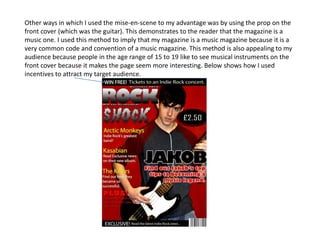 Other ways in which I used the mise-en-scene to my advantage was by using the prop on the
front cover (which was the guitar). This demonstrates to the reader that the magazine is a
music one. I used this method to imply that my magazine is a music magazine because it is a
very common code and convention of a music magazine. This method is also appealing to my
audience because people in the age range of 15 to 19 like to see musical instruments on the
front cover because it makes the page seem more interesting. Below shows how I used
incentives to attract my target audience.
 