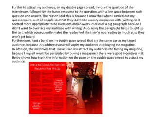Further to attract my audience, on my double page spread, I wrote the question of the
interviewer, followed by the bands response to the question, with a line space between each
question and answer. The reason I did this is because I know that when I carried out my
questionnaire, a lot of people said that they don’t like reading magazines with writing. So it
seemed more appropriate to do questions and answers instead of a big paragraph because I
didn’t want to over face my audience with writing. Also, using the paragraphs helps to split up
the text, which consequently makes the reader feel like they’re not reading to much as so they
won’t get board.
Furthermore, I got a band on my double page spread that are the same age as my target
audience, because this addresses and will aspire my audience into buying the magazine.
In addition, the incentives that I have used will attract my audience into buying my magazine,
because I myself would be persuaded by buying a magazine if there were good incentives in it.
Below shows how I split the information on the page on the double page spread to attract my
audience.
 