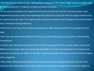 •The first thing you relate to when talking about a magazine is the colour. Bright colours are often used
for young audiences or magazines trying to grab your attention.
•At the start of production my magazine front cover was very dull and dark colours but now I have
brightened it up and it looks more appealing and professional. It also fits with the target audience and
will stand out on the shelf. The magazine also attracts the audience with the playful and colourful fonts
that I developed during production.
•With all the cover lines I have added drop shadow to make the font look like it is jumping from the
page.
•The cover also attracts the audience with its free content and chances to win prizes in the monthly
competitions.
•Another way I attracted my audience with my front cover was the font as I have used is unique and
different which could make my audience be attracted to it as they may be bored of normal text and
may want something a bit different. The text I used was big, bold and bright to make it stand out above
other magazines.
•Other ways I addressed my audience with the front cover was having a skyline and a by-line. This
addresses the reader personally as they read the writing and encourages them to buy the magazine.
 