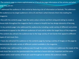 •The contents page is a more sophisticated as it has all the page information of the articles and what
page they are on.
•I addressed the audience in this article by featuring a bit of information on festivals. This addresses
the audience as my target audience is 16 to 25 and that is what interests them into reading the
magazine.
•Also with the contents page I kept the same colour scheme and font sizing and styling to create a
house style throughout the magazine that is unique to Amplify but has design elements of Kerrang.
•In my contents page I also addressed the audience by including a wide variety of different rock artists
and bands to appeal to the different audiences of rock and to widen the target focus of the magazine.
The content also attracts the audience due to the large variety of rock bands that appeal to different
types of rock music fans.
•I have also attracted the audience on the contents page by having a variety of images on the page to
demonstrate the wide variety of different content available in the magazine.
•Another way I addressed the audience was through the colour scheme as it addresses the needs of the
rock music fans as on the questionnaire they said that a house style was important and the same
colours and a small variety of fonts are used throughout to address the audiences needs.
 
