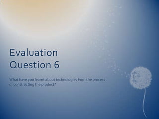 Evaluation
Question 6
What have you learnt about technologies from the process
of constructing the product?
 
