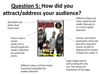 Red, Black and
white show
house style.
Serious, stern facial
expressions show and
give off a masculine
nature. As well as
looking at the camera
it draws the reader in.
Different shape and
colour stand out for
reader. Because its
in a circle it grabs
attention.
Colour used in
certain
words, this is
aimed to grab the
reader’s attention
to a particular
article.
Large image used as
well as being the only
one. This shows the
importance of the page.
Different colour and font makes
it personal and grabs the
readers attention
Question 5: How did you
attract/address your audience?
 