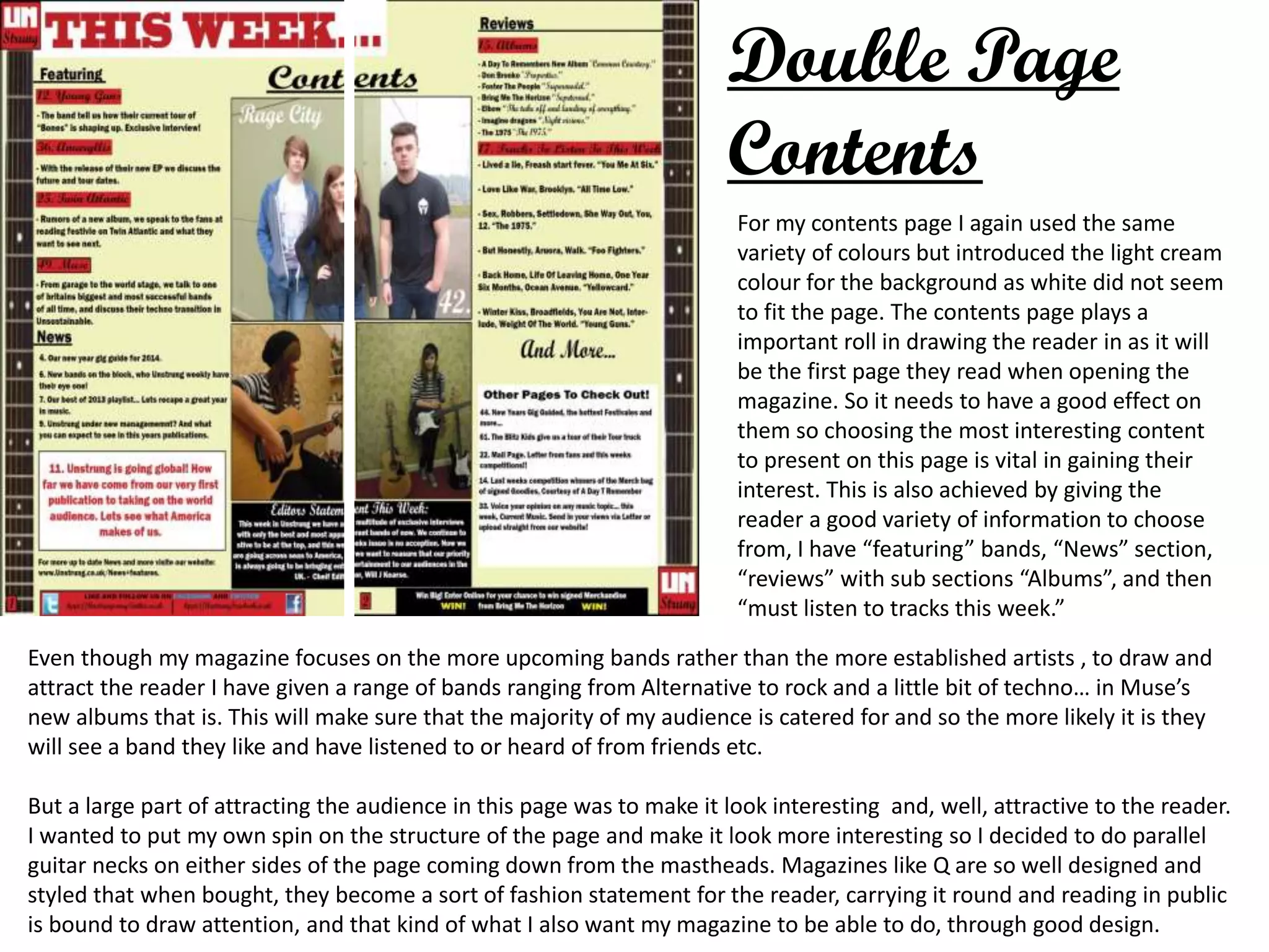 Double Page
Contents
For my contents page I again used the same
variety of colours but introduced the light cream
colour for the background as white did not seem
to fit the page. The contents page plays a
important roll in drawing the reader in as it will
be the first page they read when opening the
magazine. So it needs to have a good effect on
them so choosing the most interesting content
to present on this page is vital in gaining their
interest. This is also achieved by giving the
reader a good variety of information to choose
from, I have “featuring” bands, “News” section,
“reviews” with sub sections “Albums”, and then
“must listen to tracks this week.”
Even though my magazine focuses on the more upcoming bands rather than the more established artists , to draw and
attract the reader I have given a range of bands ranging from Alternative to rock and a little bit of techno… in Muse’s
new albums that is. This will make sure that the majority of my audience is catered for and so the more likely it is they
will see a band they like and have listened to or heard of from friends etc.
But a large part of attracting the audience in this page was to make it look interesting and, well, attractive to the reader.
I wanted to put my own spin on the structure of the page and make it look more interesting so I decided to do parallel
guitar necks on either sides of the page coming down from the mastheads. Magazines like Q are so well designed and
styled that when bought, they become a sort of fashion statement for the reader, carrying it round and reading in public
is bound to draw attention, and that kind of what I also want my magazine to be able to do, through good design.
 