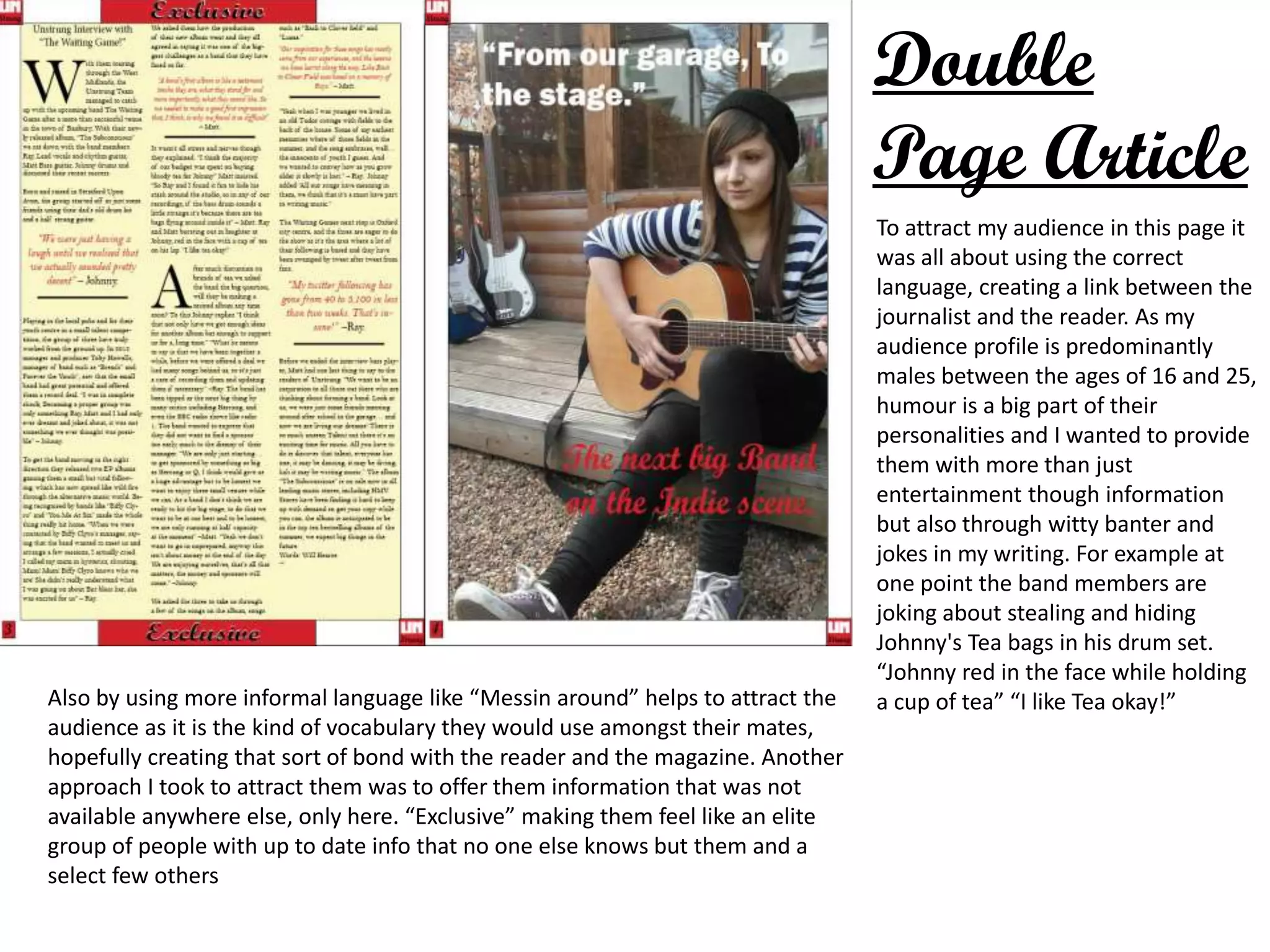 Double
Page Article
To attract my audience in this page it
was all about using the correct
language, creating a link between the
journalist and the reader. As my
audience profile is predominantly
males between the ages of 16 and 25,
humour is a big part of their
personalities and I wanted to provide
them with more than just
entertainment though information
but also through witty banter and
jokes in my writing. For example at
one point the band members are
joking about stealing and hiding
Johnny's Tea bags in his drum set.
“Johnny red in the face while holding
a cup of tea” “I like Tea okay!”Also by using more informal language like “Messin around” helps to attract the
audience as it is the kind of vocabulary they would use amongst their mates,
hopefully creating that sort of bond with the reader and the magazine. Another
approach I took to attract them was to offer them information that was not
available anywhere else, only here. “Exclusive” making them feel like an elite
group of people with up to date info that no one else knows but them and a
select few others
 
