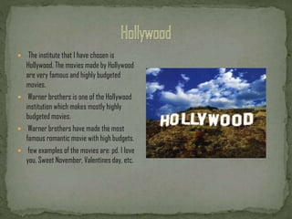  The institute that I have chosen is
Hollywood. The movies made by Hollywood
are very famous and highly budgeted
movies.
Warner brothers is one of the Hollywood
institution which makes mostly highly
budgeted movies.
Warner brothers have made the most
famous romantic movie with high budgets.
few examples of the movies are: pd. I love
you, Sweet November, Valentines day, etc.