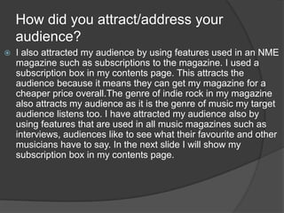 How did you attract/address your
audience?
 I also attracted my audience by using features used in an NME
magazine such as subscriptions to the magazine. I used a
subscription box in my contents page. This attracts the
audience because it means they can get my magazine for a
cheaper price overall.The genre of indie rock in my magazine
also attracts my audience as it is the genre of music my target
audience listens too. I have attracted my audience also by
using features that are used in all music magazines such as
interviews, audiences like to see what their favourite and other
musicians have to say. In the next slide I will show my
subscription box in my contents page.
 