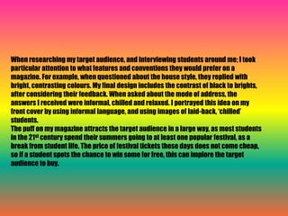 When researching my target audience, and interviewing students around me; I took 
particular attention to what features and conventions they would prefer on a 
magazine. For example, when questioned about the house style, they replied with 
bright, contrasting colours. My final design includes the contrast of black to brights, 
after considering their feedback. When asked about the mode of address, the 
answers I received were informal, chilled and relaxed. I portrayed this idea on my 
front cover by using informal language, and using images of laid-back, ‘chilled’ 
students. 
The puff on my magazine attracts the target audience in a large way, as most students 
in the 21st century spend their summers going to at least one popular festival, as a 
break from student life. The price of festival tickets these days does not come cheap, 
so if a student spots the chance to win some for free, this can implore the target 
audience to buy. 
