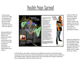 Double Page Spread
The pull quote
attracts the reader,
as receiving such
brief information,
gets the reader
interested, and
makes him want to
read more about it.
Seeing celebrities in
expensive clothes,
doesn’t only
gratifies the reader
in terms of
entertainment, but
it allows the reader,
to aspirer to
something,
especially as my
target audience are
aspirers.
In all the photos, the rapper is dressed in very different costumes, the first being smart
casual, the second very smart, and the third being very casual. Seeing a famous celebrity in
such different ways, allows the reader to feel more connected to the rapper, especially if
that is supported by a written interview from him.
Having an effect on
the picture, shows
how the magazine
adapted to the
modern culture, and
supports the fact that
the magazine i9s very
active, which
naturally is very
appealing to readers.
Having one page with a
black background and
the other with a white
one, highlights again
the great emphasis the
magazine has on the
design, which includes
the colour scheme.
 