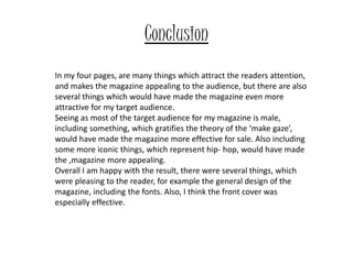 Conclusion
In my four pages, are many things which attract the readers attention,
and makes the magazine appealing to the audience, but there are also
several things which would have made the magazine even more
attractive for my target audience.
Seeing as most of the target audience for my magazine is male,
including something, which gratifies the theory of the ‘make gaze’,
would have made the magazine more effective for sale. Also including
some more iconic things, which represent hip- hop, would have made
the ,magazine more appealing.
Overall I am happy with the result, there were several things, which
were pleasing to the reader, for example the general design of the
magazine, including the fonts. Also, I think the front cover was
especially effective.
 