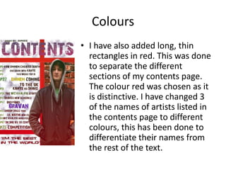 Colours
• I have also added long, thin
rectangles in red. This was done
to separate the different
sections of my contents page.
The colour red was chosen as it
is distinctive. I have changed 3
of the names of artists listed in
the contents page to different
colours, this has been done to
differentiate their names from
the rest of the text.
 