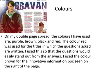 Colours
• On my double page spread, the colours I have used
are: purple, brown, black and red. The colour red
was used for the titles in which the questions asked
are written. I used this so that the questions would
easily stand out from the answers. I used the colour
brown for the innovative information box seen on
the right of the page.
 