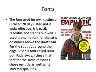 Fonts
• The font used for my masthead
is called 28 days later and it
looks effective, it is easily
readable and stands out well. I
used the same font for the strip
on names above the masthead.
For the subtitles around the
page I used a font called Burn
out, Fade away. I chose that
font for the same reasons I
chose my title as well as its
informal qualities.
 