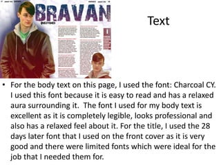 Text
• For the body text on this page, I used the font: Charcoal CY.
I used this font because it is easy to read and has a relaxed
aura surrounding it. The font I used for my body text is
excellent as it is completely legible, looks professional and
also has a relaxed feel about it. For the title, I used the 28
days later font that I used on the front cover as it is very
good and there were limited fonts which were ideal for the
job that I needed them for.
 