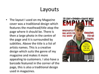 Layouts
• The layout I used on my Magazine
cover was a traditional design which
features the masthead/title atop the
page where it should be. There is
then a large photo in the centre of
the page and it is surrounded by
subtitles. Above the title is a list of
artists names. This is a creative
design which suits the genre of my
magazine and makes it more
appealing to customers. I also have a
barcode featured in the corner of the
page, this is also a traditional design
used in magazines.
 