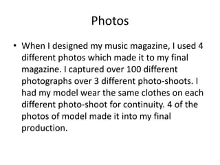 Photos
• When I designed my music magazine, I used 4
different photos which made it to my final
magazine. I captured over 100 different
photographs over 3 different photo-shoots. I
had my model wear the same clothes on each
different photo-shoot for continuity. 4 of the
photos of model made it into my final
production.
 