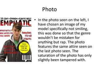 Photo
• In the photo seen on the left, I
have chosen an image of my
model specifically not smiling,
this was done so that the genre
wouldn’t be mistaken for
anything but rap. The photo
features the same attire seen on
the last photo seen. The
saturation of the photo has only
slightly been tampered with.
 