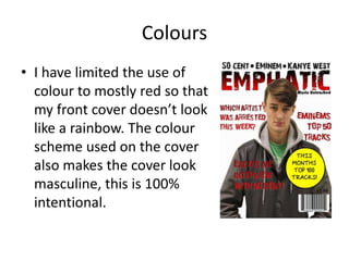 Colours
• I have limited the use of
colour to mostly red so that
my front cover doesn’t look
like a rainbow. The colour
scheme used on the cover
also makes the cover look
masculine, this is 100%
intentional.
 