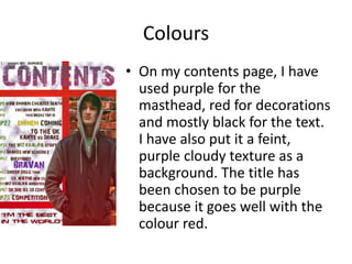 Colours
• On my contents page, I have
used purple for the
masthead, red for decorations
and mostly black for the text.
I have also put it a feint,
purple cloudy texture as a
background. The title has
been chosen to be purple
because it goes well with the
colour red.
 