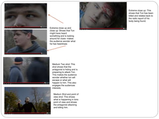 Extreme close up and
close up: Shows that Ton
might have heard
something and is looking
around for clues- makes
the audience wonder what
he has heard/saw.
Medium Two shot: This
shot shows that the
antagonist is hiding and is
preparing to attack Ton.
This makes the audience
wonder whether ton will
escape or what will
happen to him. This also
engages the audiences
interests.
Medium Shot and point of
view shot: This shows
what is happening in tons
point of view and shows
the antagonist attacking
and killing him.
Extreme close up: This
shows that Ton has been
killed and relates back to
the radio report of his
body being found.
 