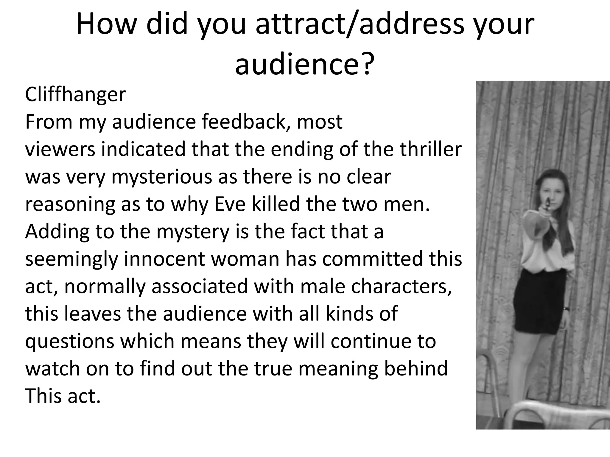 How did you attract/address your
audience?
Cliffhanger
From my audience feedback, most
viewers indicated that the ending of the thriller
was very mysterious as there is no clear
reasoning as to why Eve killed the two men.
Adding to the mystery is the fact that a
seemingly innocent woman has committed this
act, normally associated with male characters,
this leaves the audience with all kinds of
questions which means they will continue to
watch on to find out the true meaning behind
This act.
 