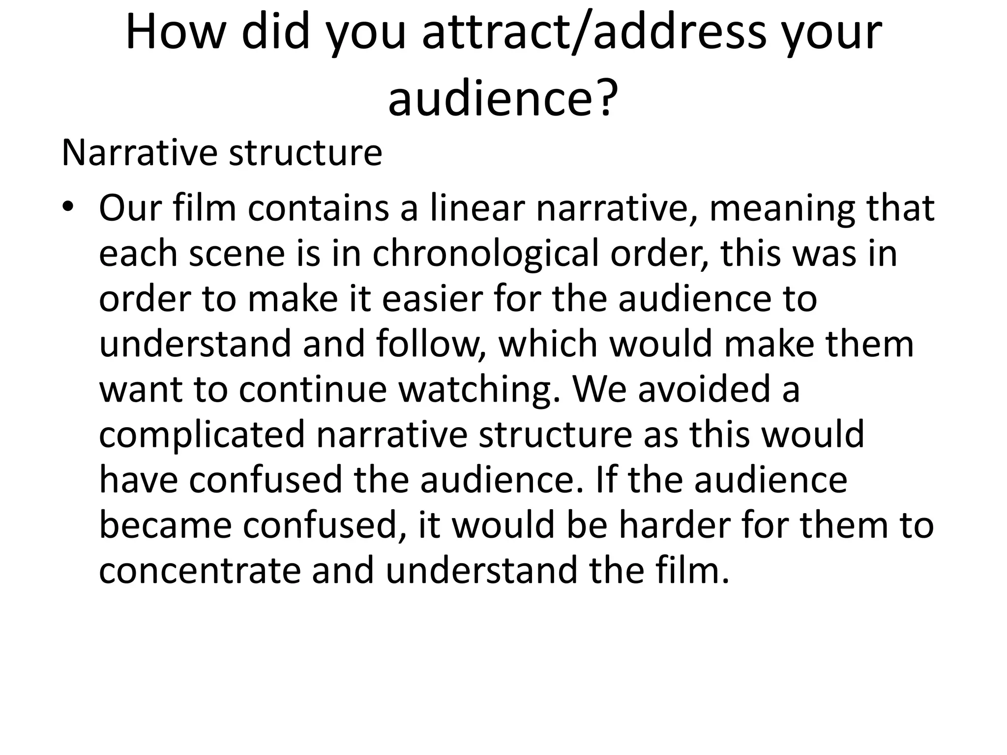 How did you attract/address your
audience?
Narrative structure
• Our film contains a linear narrative, meaning that
each scene is in chronological order, this was in
order to make it easier for the audience to
understand and follow, which would make them
want to continue watching. We avoided a
complicated narrative structure as this would
have confused the audience. If the audience
became confused, it would be harder for them to
concentrate and understand the film.
 