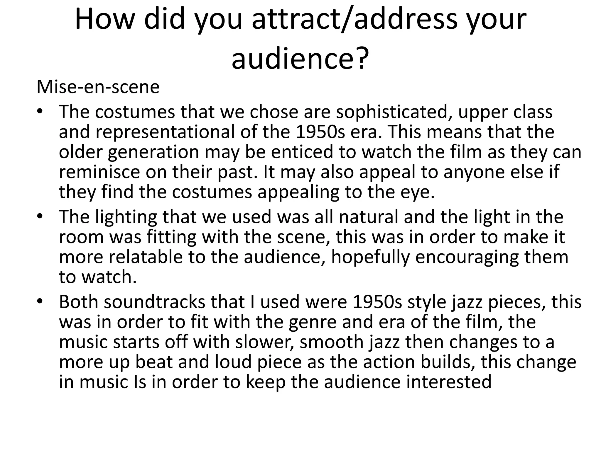 How did you attract/address your
audience?
Mise-en-scene
• The costumes that we chose are sophisticated, upper class
and representational of the 1950s era. This means that the
older generation may be enticed to watch the film as they can
reminisce on their past. It may also appeal to anyone else if
they find the costumes appealing to the eye.
• The lighting that we used was all natural and the light in the
room was fitting with the scene, this was in order to make it
more relatable to the audience, hopefully encouraging them
to watch.
• Both soundtracks that I used were 1950s style jazz pieces, this
was in order to fit with the genre and era of the film, the
music starts off with slower, smooth jazz then changes to a
more up beat and loud piece as the action builds, this change
in music Is in order to keep the audience interested
 