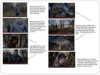 Extreme long shot: This
shot shows the viewer the
second location and also
showcases the costume
of the character.
Medium Two shot: This
shot shows the audience
that he is not alone and
ton is the next target. Puts
audience on edge
because they know ton is
not alone.
Low angle Close up: This
shot shows the audience
what the character looks
like and also shows part of
the woodland location.
Extreme long shot: Shows how
isolated the setting is and pans as
he walks also helps audience
associate setting with the radio
report. They know that ton is not
safe.
High angle Close up: This shot
makes Ton look weaker and more
vulnerable. Faster editing pace-
audience knows something might
happen- builds up climax.
 